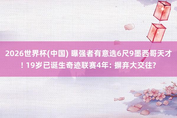 2026世界杯(中国) 曝强者有意选6尺9墨西哥天才! 19岁已诞生奇迹联赛4年: 摒弃大交往?