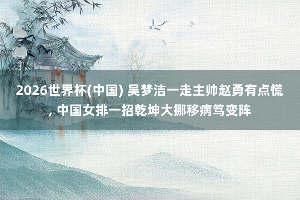 2026世界杯(中国) 吴梦洁一走主帅赵勇有点慌, 中国女排一招乾坤大挪移病笃变阵