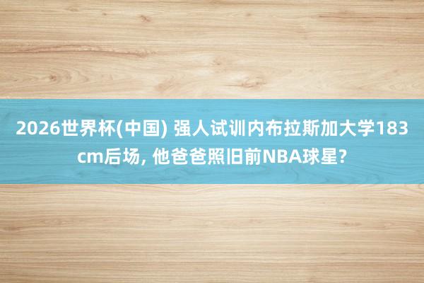 2026世界杯(中国) 强人试训内布拉斯加大学183cm后场, 他爸爸照旧前NBA球星?