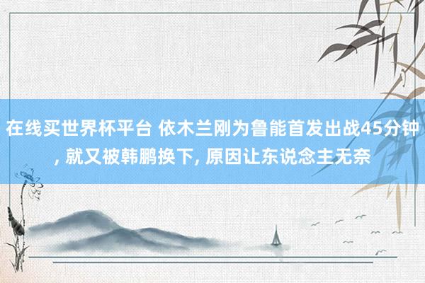 在线买世界杯平台 依木兰刚为鲁能首发出战45分钟， 就又被韩鹏换下， 原因让东说念主无奈