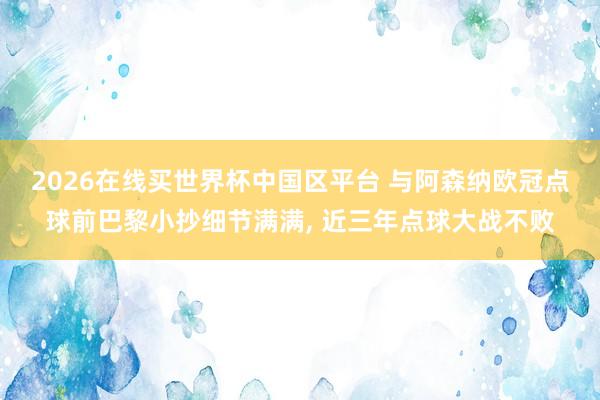 2026在线买世界杯中国区平台 与阿森纳欧冠点球前巴黎小抄细节满满, 近三年点球大战不败