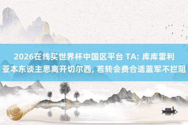 2026在线买世界杯中国区平台 TA: 库库雷利亚本东谈主思离开切尔西, 若转会费合适蓝军不拦阻