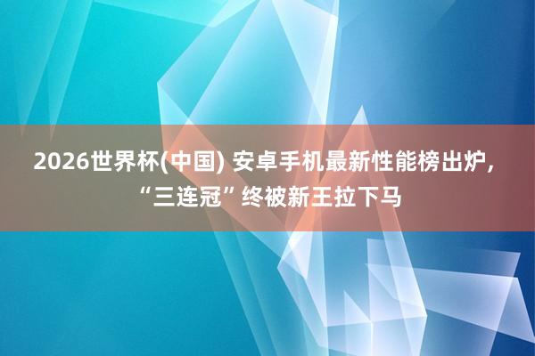 2026世界杯(中国) 安卓手机最新性能榜出炉, “三连冠”终被新王拉下马