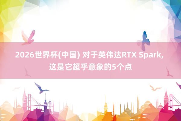 2026世界杯(中国) 对于英伟达RTX Spark, 这是它超乎意象的5个点
