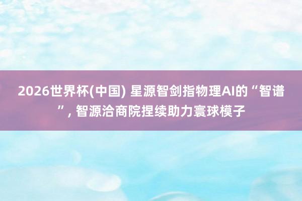 2026世界杯(中国) 星源智剑指物理AI的“智谱”, 智源洽商院捏续助力寰球模子