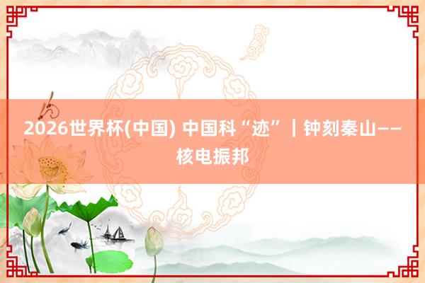 2026世界杯(中国) 中国科“迹”|钟刻秦山——核电振邦