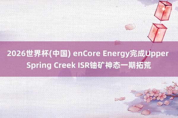 2026世界杯(中国) enCore Energy完成Upper Spring Creek ISR铀矿神态一期拓荒