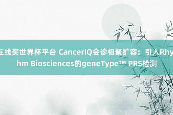 在线买世界杯平台 CancerIQ会诊相聚扩容:引入Rhythm Biosciences的geneType™ PRS检测