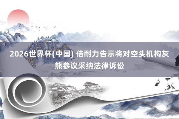 2026世界杯(中国) 倍耐力告示将对空头机构灰熊参议采纳法律诉讼