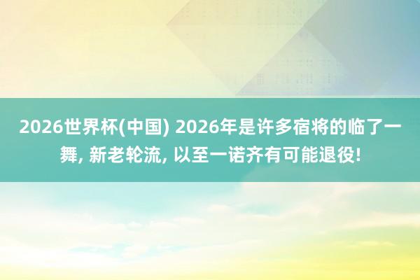 2026世界杯(中国) 2026年是许多宿将的临了一舞, 新老轮流, 以至一诺齐有可能退役!