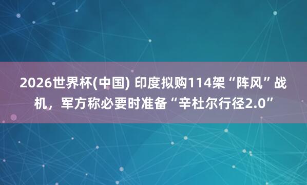 2026世界杯(中国) 印度拟购114架“阵风”战机,军方称必要时准备“辛杜尔行径2.0”