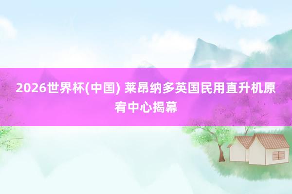 2026世界杯(中国) 莱昂纳多英国民用直升机原宥中心揭幕