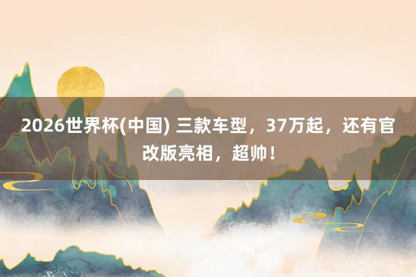 2026世界杯(中国) 三款车型,37万起,还有官改版亮相,超帅!