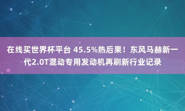 在线买世界杯平台 45.5%热后果!东风马赫新一代2.0T混动专用发动机再刷新行业记录
