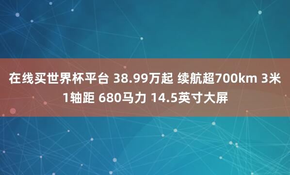 在线买世界杯平台 38.99万起 续航超700km 3米1轴距 680马力 14.5英寸大屏