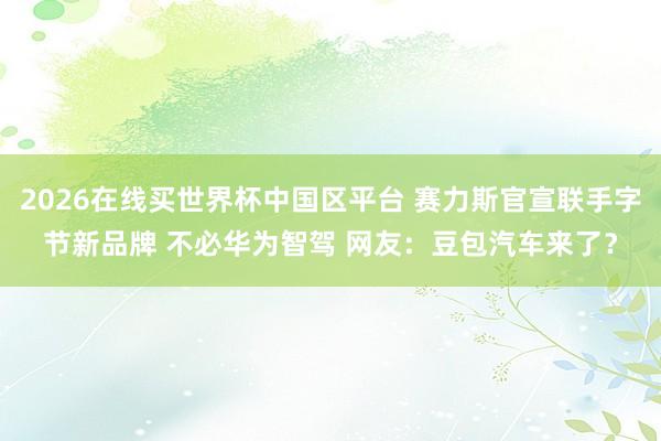 2026在线买世界杯中国区平台 赛力斯官宣联手字节新品牌 不必华为智驾 网友:豆包汽车来了?