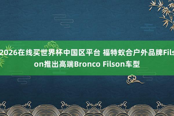 2026在线买世界杯中国区平台 福特蚁合户外品牌Filson推出高端Bronco Filson车型