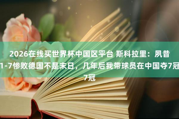 2026在线买世界杯中国区平台 斯科拉里：夙昔1-7惨败德国不是末日，几年后我带球员在中国夺7冠
