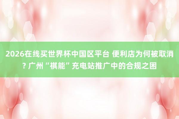 2026在线买世界杯中国区平台 便利店为何被取消? 广州“祺能”充电站推广中的合规之困