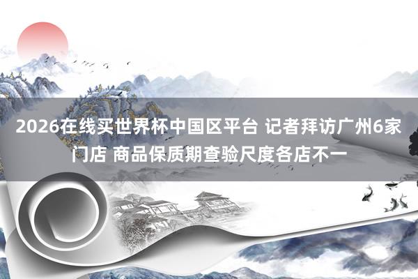 2026在线买世界杯中国区平台 记者拜访广州6家门店 商品保质期查验尺度各店不一