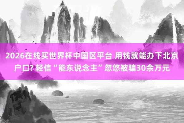 2026在线买世界杯中国区平台 用钱就能办下北京户口? 轻信“能东说念主”忽悠被骗30余万元