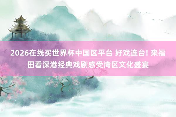 2026在线买世界杯中国区平台 好戏连台! 来福田看深港经典戏剧感受湾区文化盛宴