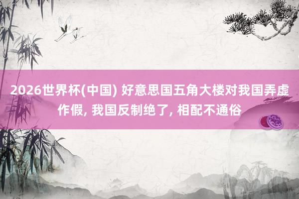 2026世界杯(中国) 好意思国五角大楼对我国弄虚作假， 我国反制绝了， 相配不通俗