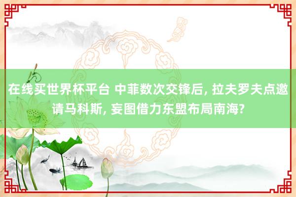 在线买世界杯平台 中菲数次交锋后, 拉夫罗夫点邀请马科斯, 妄图借力东盟布局南海?