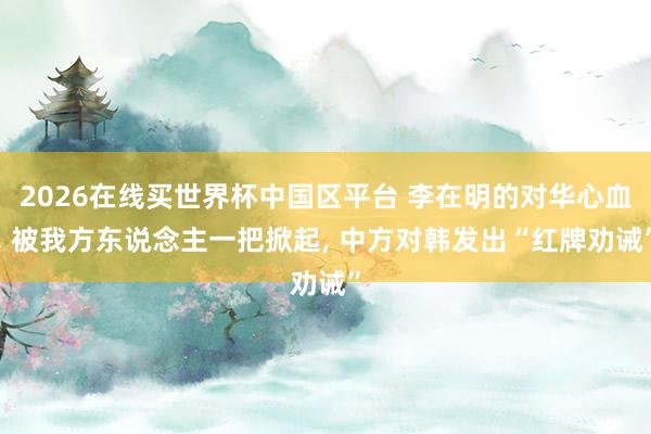 2026在线买世界杯中国区平台 李在明的对华心血， 被我方东说念主一把掀起， 中方对韩发出“红牌劝诫”