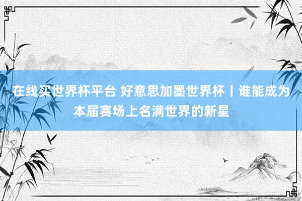 在线买世界杯平台 好意思加墨世界杯丨谁能成为本届赛场上名满世界的新星