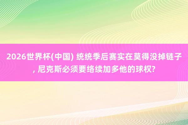 2026世界杯(中国) 统统季后赛实在莫得没掉链子, 尼克斯必须要络续加多他的球权?