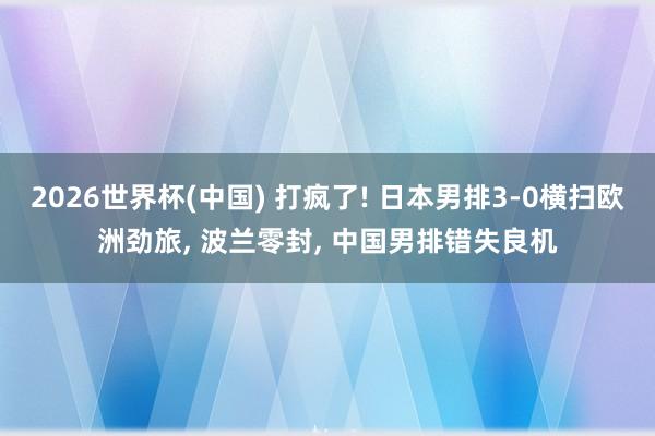 2026世界杯(中国) 打疯了! 日本男排3-0横扫欧洲劲旅, 波兰零封, 中国男排错失良机