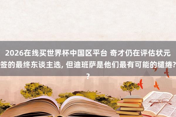 2026在线买世界杯中国区平台 奇才仍在评估状元签的最终东谈主选, 但迪班萨是他们最有可能的缱绻?