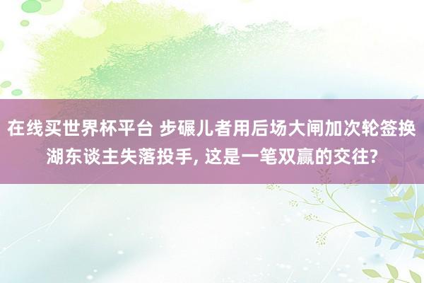在线买世界杯平台 步碾儿者用后场大闸加次轮签换湖东谈主失落投手, 这是一笔双赢的交往?