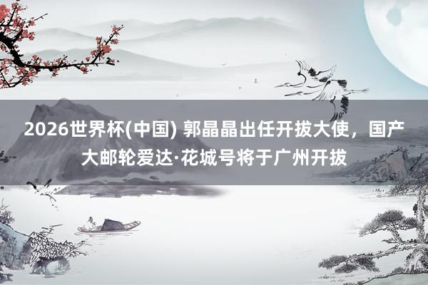 2026世界杯(中国) 郭晶晶出任开拔大使,国产大邮轮爱达·花城号将于广州开拔
