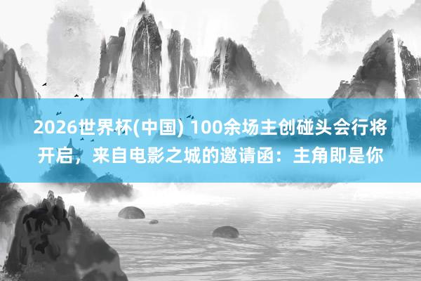 2026世界杯(中国) 100余场主创碰头会行将开启,来自电影之城的邀请函:主角即是你