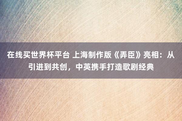 在线买世界杯平台 上海制作版《弄臣》亮相:从引进到共创,中英携手打造歌剧经典
