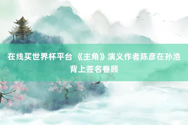 在线买世界杯平台 《主角》演义作者陈彦在孙浩背上签名眷顾