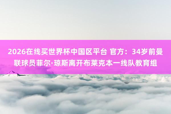 2026在线买世界杯中国区平台 官方:34岁前曼联球员菲尔·琼斯离开布莱克本一线队教育组