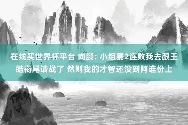 在线买世界杯平台 向鹏: 小组赛2连败我去跟王皓衔尾请战了 然则我的才智还没到阿谁份上