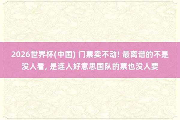 2026世界杯(中国) 门票卖不动! 最离谱的不是没人看, 是连人好意思国队的票也没人要