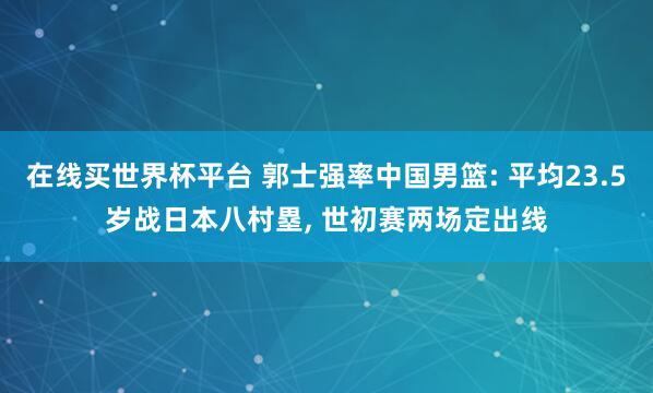在线买世界杯平台 郭士强率中国男篮: 平均23.5岁战日本八村塁, 世初赛两场定出线