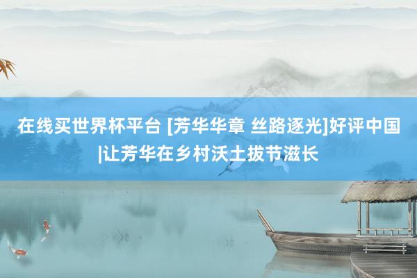 在线买世界杯平台 [芳华华章 丝路逐光]好评中国|让芳华在乡村沃土拔节滋长