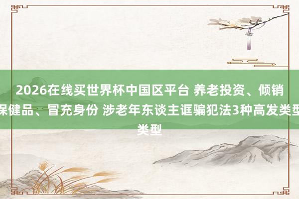 2026在线买世界杯中国区平台 养老投资、倾销保健品、冒充身份 涉老年东谈主诓骗犯法3种高发类型