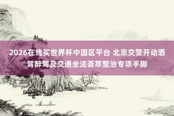 2026在线买世界杯中国区平台 北京交警开动酒驾醉驾及交通坐法荟萃整治专项手脚