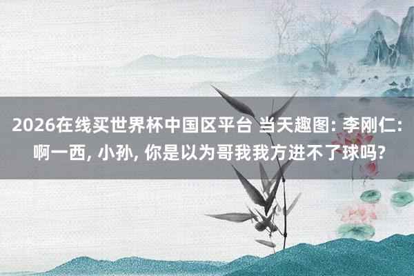 2026在线买世界杯中国区平台 当天趣图: 李刚仁: 啊一西, 小孙, 你是以为哥我我方进不了球吗?
