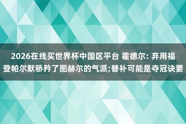 2026在线买世界杯中国区平台 霍德尔: 弃用福登帕尔默骄矜了图赫尔的气派;替补可能是夺冠诀要