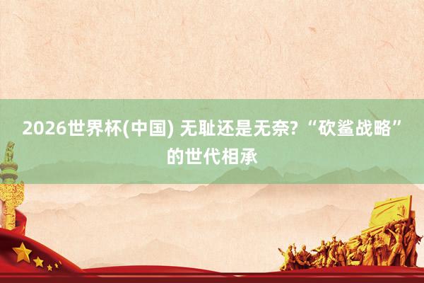 2026世界杯(中国) 无耻还是无奈? “砍鲨战略”的世代相承
