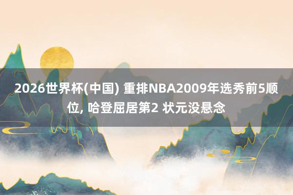 2026世界杯(中国) 重排NBA2009年选秀前5顺位, 哈登屈居第2 状元没悬念
