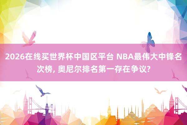 2026在线买世界杯中国区平台 NBA最伟大中锋名次榜, 奥尼尔排名第一存在争议?